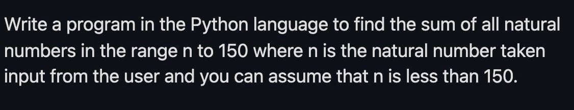 Write a program in the Python language to find the sum of all natural
numbers in the range n to 150 where n is the natural number taken
input from the user and you can assume that n is less than 150.
