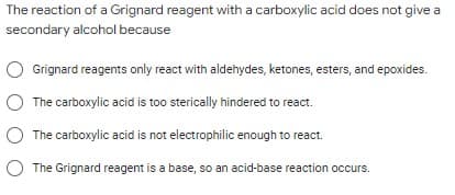 The reaction of a Grignard reagent with a carboxylic acid does not give a
secondary alcohol because
Grignard reagents only react with aldehydes, ketones, esters, and epoxides.
O The carboxylic acid is too sterically hindered to react.
The carboxylic acid is not electrophilic enough to react.
The Grignard reagent is a base, so an acid-base reaction occurs.
