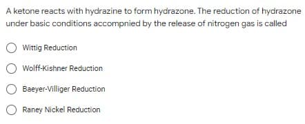 A ketone reacts with hydrazine to form hydrazone. The reduction of hydrazone
under basic conditions accompnied by the release of nitrogen gas is called
Wittig Reduction
O Wolff-Kishner Reduction
Baeyer-Villiger Reduction
O Raney Nickel Reduction
