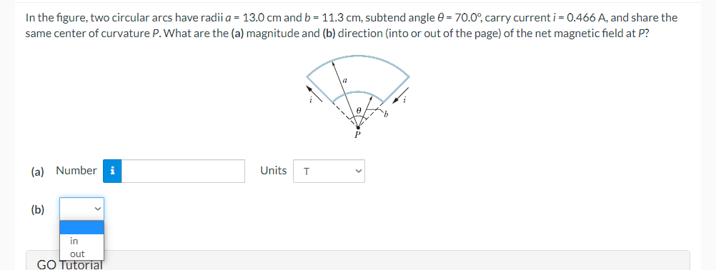 In the figure, two circular arcs have radii a = 13.0 cm and b = 11.3 cm, subtend angle e = 70.0°, carry current i = 0.466 A, and share the
same center of curvature P. What are the (a) magnitude and (b) direction (into or out of the page) of the net magnetic field at P?
(a) Number
i
Units
(b)
in
out
GO Tutorial
