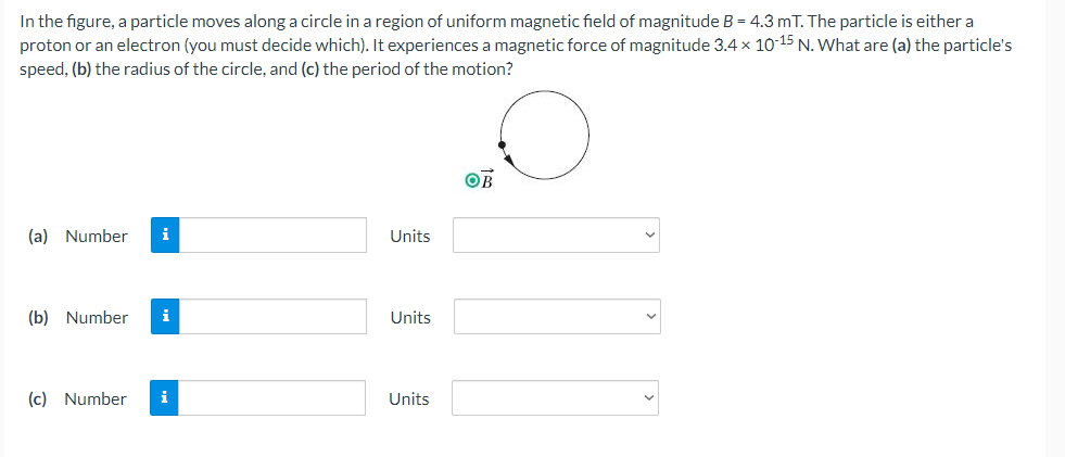 In the figure, a particle moves along a circle in a region of uniform magnetic field of magnitude B = 4.3 mT. The particle is either a
proton or an electron (you must decide which). It experiences a magnetic force of magnitude 3.4 x 10-15 N. What are (a) the particle's
speed, (b) the radius of the circle, and (c) the period of the motion?
OB
(a) Number
i
Units
(b) Number
i
Units
(c) Number
i
Units
