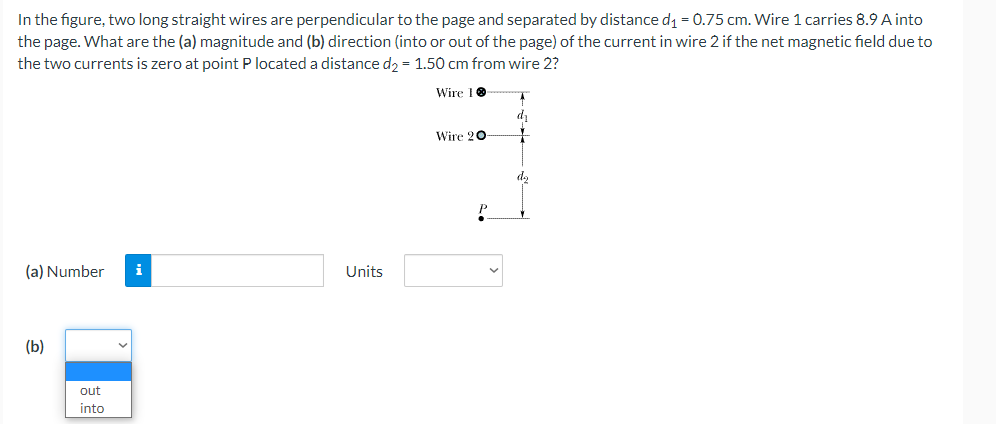 In the figure, two long straight wires are perpendicular to the page and separated by distance d1 = 0.75 cm. Wire 1 carries 8.9 A into
the page. What are the (a) magnitude and (b) direction (into or out of the page) of the current in wire 2 if the net magnetic field due to
the two currents is zero at point P located a distance d, = 1.50 cm from wire 2?
Wire 10
dy
Wire 20-
(a) Number
i
Units
(b)
out
into
