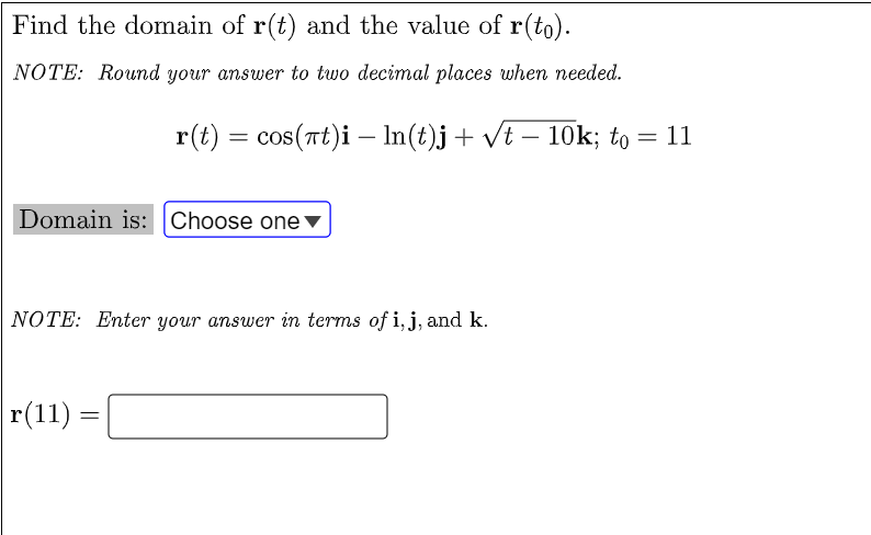 Find the domain of r(t) and the value of r(to).
NOTE: Round your answer to two decimal places when needed.
r(t) = cos(rt)i – In(t)j+ vt – 10OK; to = 11
-
Domain is: Choose one▼
NOTE: Enter your answer in terms of i, j, and k.
r(11) =
