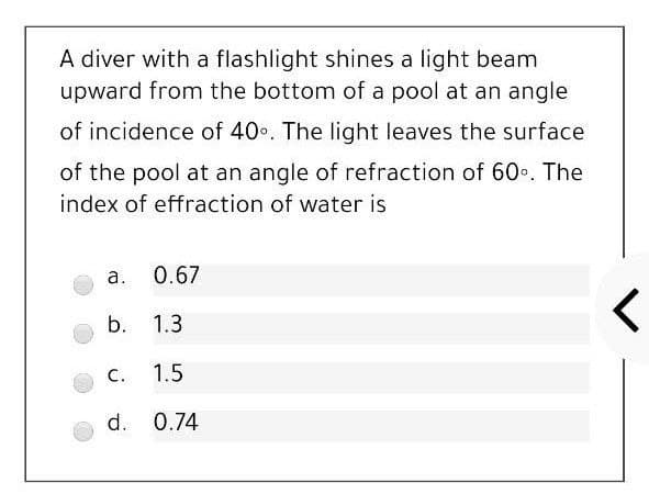 A diver with a flashlight shines a light beam
upward from the bottom of a pool at an angle
of incidence of 40. The light leaves the surface
of the pool at an angle of refraction of 60•. The
index of effraction of water is
a.
0.67
b. 1.3
с.
1.5
d. 0.74
