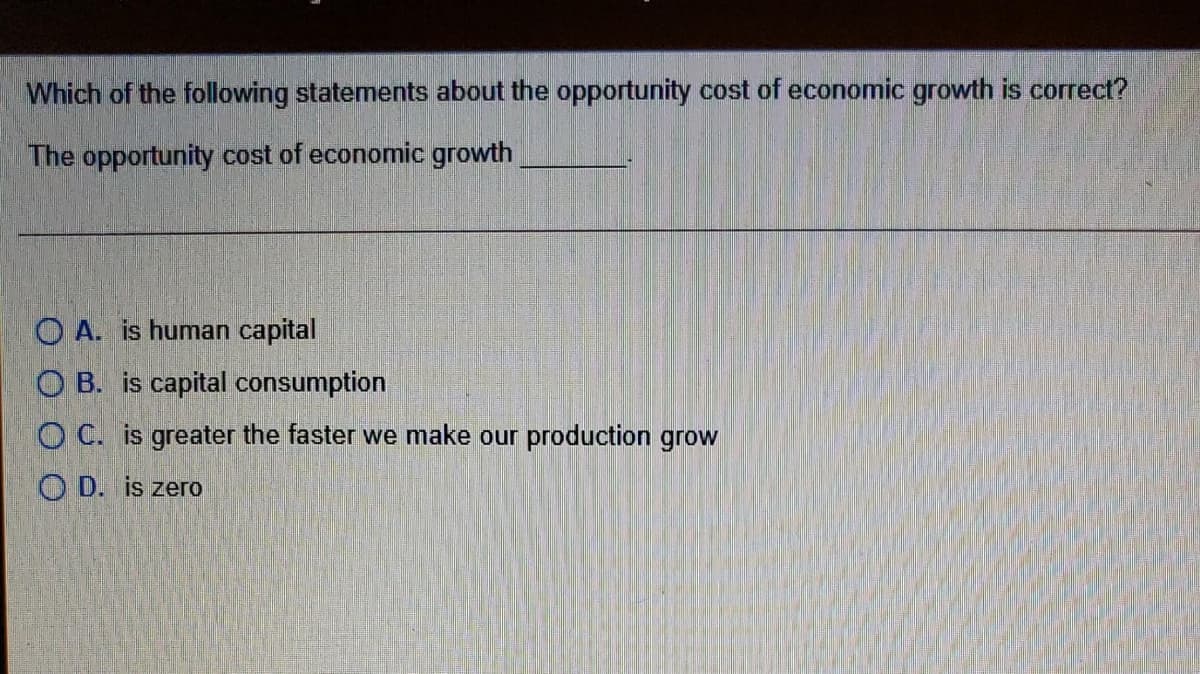 Which of the following statements about the opportunity cost of economic growth is correct?
The opportunity cost of economic growth
O A. is human capital
O B. is capital consumption
O C. is greater the faster we make our production grow
O D. is zero
