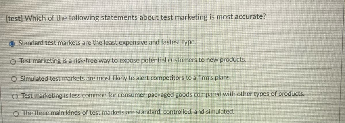 [test] Which of the following statements about test marketing is most accurate?
O Standard test markets are the least expensive and fastest type.
O Test marketing is a risk-free way to expose potential customers to new products.
O Simulated test markets are most likely to alert competitors to a firm's plans.
O Test marketing is less common for consumer-packaged goods compared with other types of products.
O The three main kinds of test markets are standard, controlled, and simulated.
