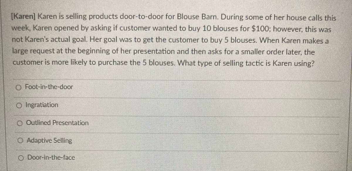 [Karen] Karen is selling products door-to-door for Blouse Barn. During some of her house calls this
week, Karen opened by asking if customer wanted to buy 10 blouses for $100; however, this was
not Karen's actual goal. Her goal was to get the customer to buy 5 blouses. When Karen makes a
large request at the beginning of her presentation and then asks for a smaller order later, the
customer is more likely to purchase the 5 blouses. What type of selling tactic is Karen using?
O Foot-in-the-door
O Ingratiation
O Outlined Presentation
O Adaptive Selling
O Door-in-the-face
