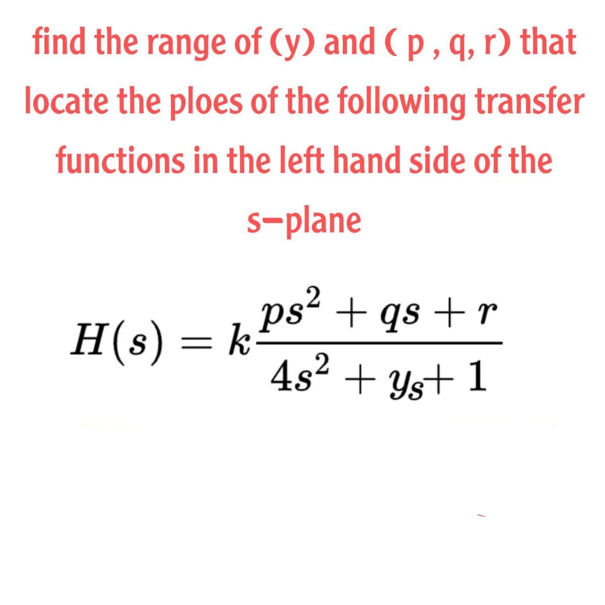 find the range of (y) and ( p , q, r) that
locate the ploes of the following transfer
functions in the left hand side of the
s-plane
ps + qs + r
4s2 + Ys+ 1
H(s) = k
