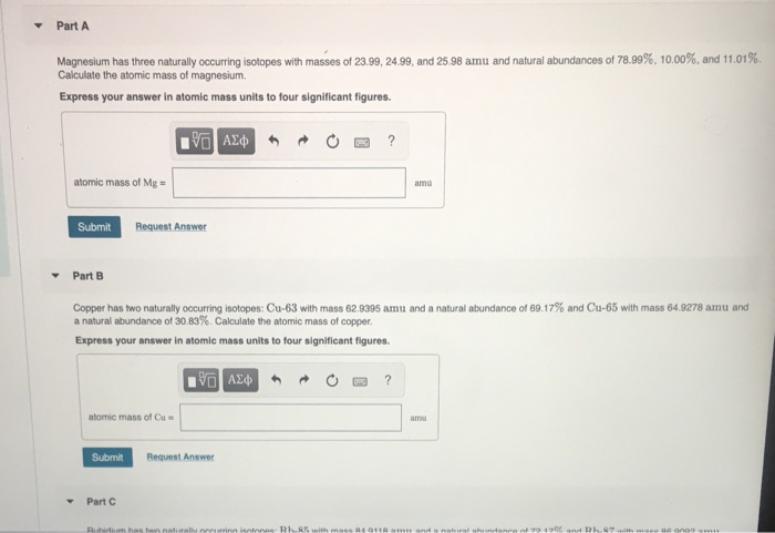 Part A
Magnesium has three naturally occurring isotopes with masses of 23.99, 24.99, and 25.98 amu and natural abundances of 78.99%, 10.00%, and 11.01%.
Calculate the atomic mass of magnesium.
Express your answer in atomic mass units to four significant figures.
?
atomic mass of Mg =
amu
Submit
Request Answer
Part B
Copper has two naturally occurring isotopes: Cu-63 with mass 62.9395 amu and a natural abundance of 69.17% and Cu-65 with mass 64.9278 amu and
a natural abundance of 30.83%. Calculate the atomic mass of copper.
Express your answer in atomic mass units to four significant figures.
atomic mass of Cu =
amu
Submit
Request Answer
Part C
Ruhidum has twn naturallu nnnurinn ientnnes: RLR5 with maee A4 011A am and a nstural ahundance of 7917 annd Rh.87 th mse GA ono9 m
