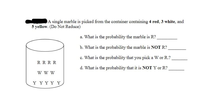 A single marble is picked from the container containing 4 red, 3 white, and
5 yellow. (Do Not Reduce)
a. What is the probability the marble is R?
b. What is the probability the marble is NOT R?
c. What is the probability that you pick a W or R.?
RRRR
d. What is the probability that it is NOT Y or R?
w w w
Y YY Y Y
