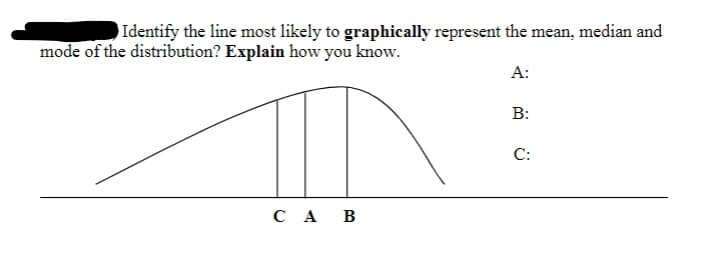 Identify the line most likely to graphically represent the mean, median and
mode of the distribution? Explain how you know.
А:
B:
С:
C A B
