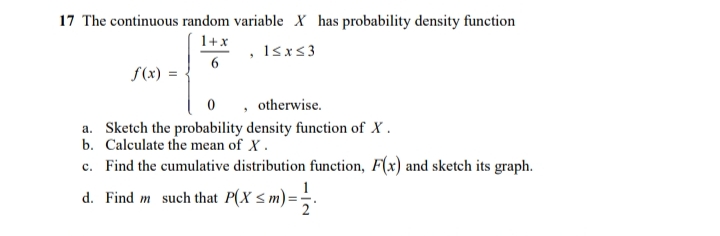 17 The continuous random variable X has probability density function
1+x
1sx<3
6
f(x) =
0 , otherwise.
a. Sketch the probability density function of X .
b. Calculate the mean of X.
c. Find the cumulative distribution function, F(x) and sketch its graph.
d. Find m such that P(X s m) =;.
