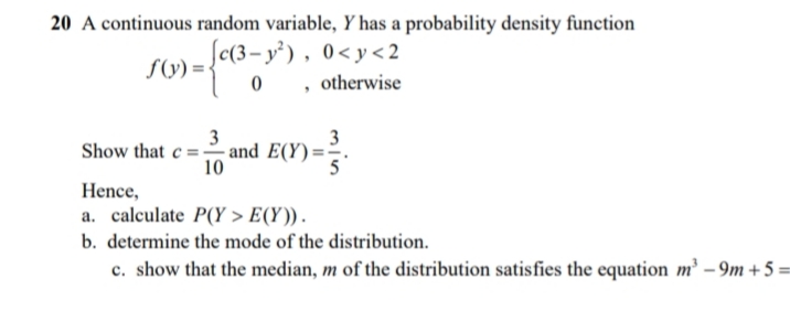 20 A continuous random variable, Y has a probability density function
c(3– y³), 0<y<2
, otherwise
S(y) =-
3
3
Show that c = and E(Y) =
10
Hence,
a. calculate P(Y > E(Y)).
b. determine the mode of the distribution.
c. show that the median, m of the distribution satisfies the equation m² – 9m + 5 =
%3D
