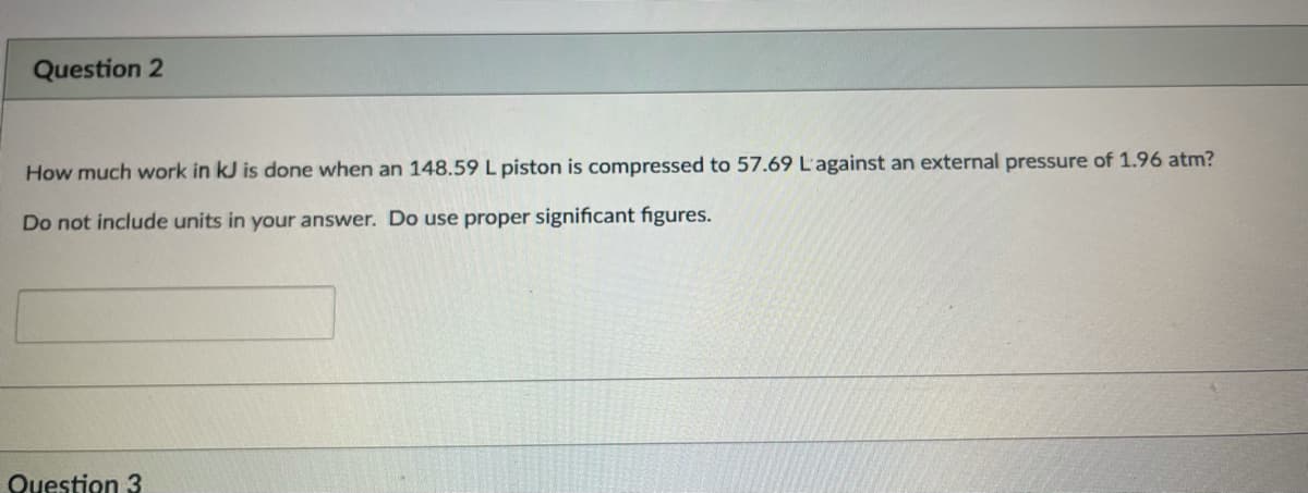 Question 2
How much work in kJ is done when an 148.59 L piston is compressed to 57.69 L'against an external pressure of 1.96 atm?
Do not include units in your answer. Do use proper significant figures.
Question 3
