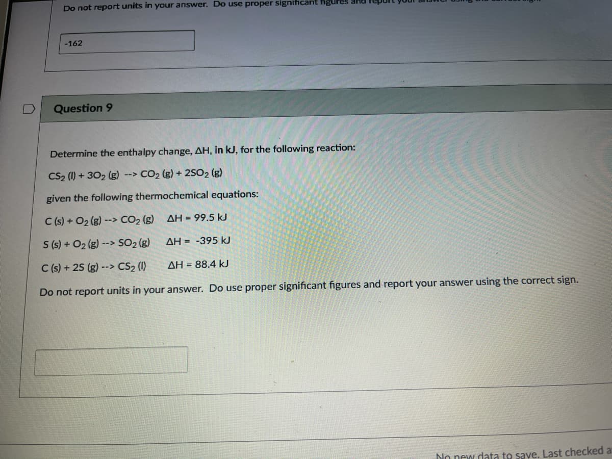 Do not report units in your answer. Do use proper signiicant figures ana
-162
Question 9
Determine the enthalpy change, AH, in kJ, for the following reaction:
CS2 (1) + 302 (g) --> CO2 (g) + 2SO2 (g)
given the following thermochemical equations:
C (s) + O2 (g) --> CO2 (g)
AH = 99.5 kJ
S (s) + O2 (g) --> SO2 (g)
AH = -395 kJ
C (s) + 25 (g) --> CS2 (1)
ΔΗ-88.4 k
Do not report units in your answer. Do use proper significant figures and report your answer using the correct sign.
No new data to save, Last checked a
