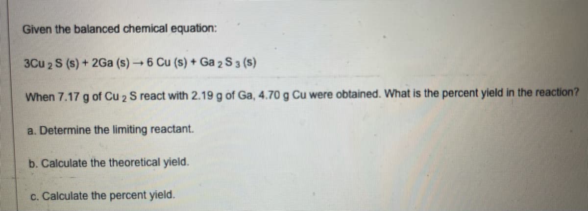 Given the balanced chemical equation:
3Cu 2 S (s) + 2Ga (s) 6 Cu (s) + Ga 2 S 3 (s)
When 7.17 g of Cu 2 S react with 2.19 g of Ga, 4.70 g Cu were obtained. What is the percent yield in the reaction?
a. Determine the limiting reactant.
b. Calculate the theoretical yield.
c. Calculate the percent yield.
