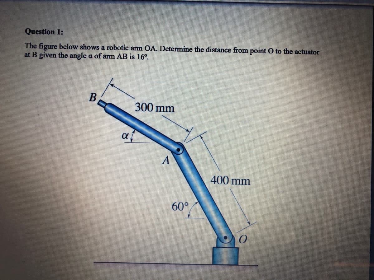 Question 1:
The figure below shows a robotic arm OA. Determine the distance from point O to the actuator
at B given the angle a of arm AB is 16°.
В
300 mm
af
A
400 mm
60°
