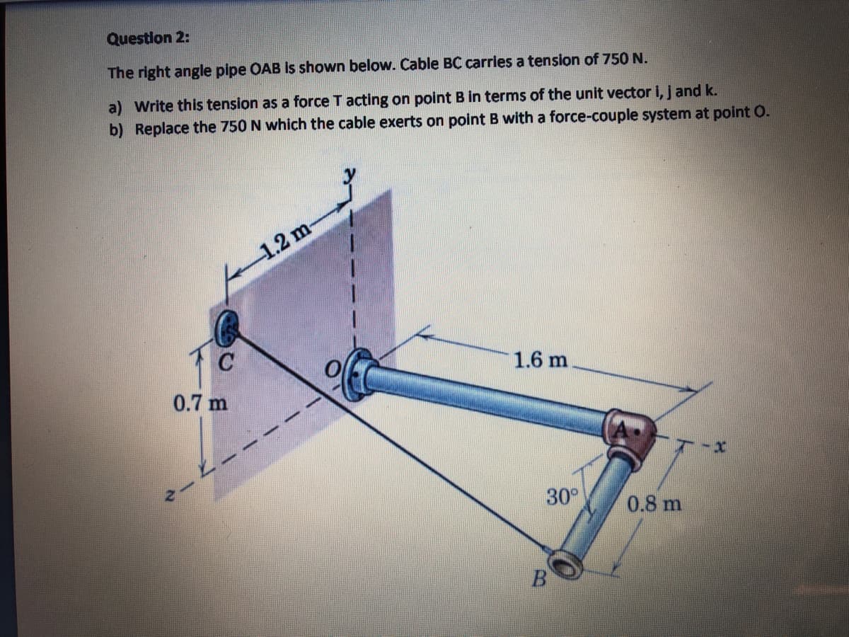 Question 2:
The right angle pipe OAB is shown below. Cable BC carries a tension of 750 N.
a) Write this tension as a force T acting on point B in terms of the unit vector i, jand k.
b) Replace the 750 N which the cable exerts on point B with a force-couple system at point O.
1.2 m-
1.6 m
0.7 m
30°
0.8 m
