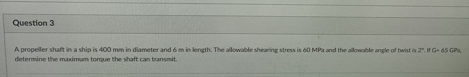 Question 3
A propeller shaft in a ship is 400 mm in diameter and 6 m in length. The allowable shearing stress is 60 MPa and the allowable angle of twist is 2°. If G- 65 GPa,
determine the maximum torque the shaft can transmit.
