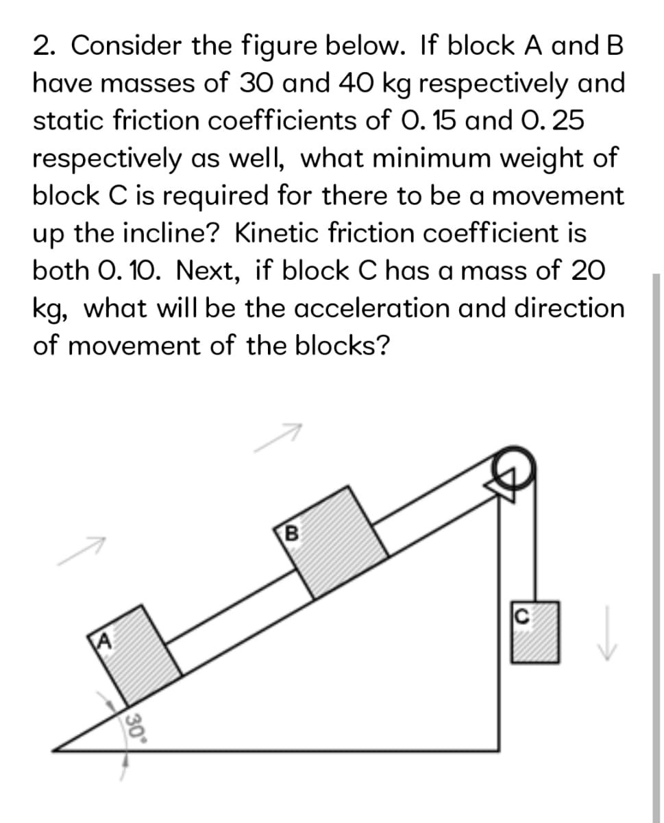 2. Consider the figure below. If block A and B
have masses of 30 and 40 kg respectively and
static friction coefficients of 0. 15 and 0. 25
respectively as well, what minimum weight of
block C is required for there to be a movement
up the incline? Kinetic friction coefficient is
both O. 10. Next, if block C has a mass of 20
kg, what will be the acceleration and direction
of movement of the blocks?
30
