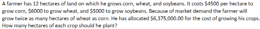 A farmer has 12 hectares of land on which he grows corn, wheat, and soybeans. It costs $4500 per hectare to
grow corn, $6000 to grow wheat, and $5000 to grow soybeans. Because of market demand the farmer will
grow twice as many hectares of wheat as corn. He has allocated $6,375,000.00 for the cost of growing his crops.
How many hectares of each crop should he plant?
