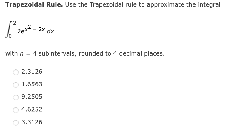 Trapezoidal Rule. Use the Trapezoidal rule to approximate the integral
2
,2
2x dx
with n = 4 subintervals, rounded to 4 decimal places.
O 2.3126
1.6563
O 9.2505
O 4.6252
O 3.3126
