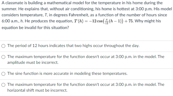 A classmate is building a mathematical model for the temperature in his home during the
summer. He explains that, without air conditioning, his home is hottest at 3:00 p.m. His model
considers temperature, T, in degrees Fahrenheit, as a function of the number of hours since
6:00 a.m., h. He produces the equation, T (h) = -12 cos( (h – 1)) + 75. Why might his
equation be invalid for this situation?
O The period of 12 hours indicates that two highs occur throughout the day.
O The maximum temperature for the function doesn't occur at 3:00 p.m. in the model. The
amplitude must be incorrect.
O The sine function is more accurate in modeling these temperatures.
O The maximum temperature for the function doesn't occur at 3:00 p.m. in the model. The
horizontal shift must be incorrect.
