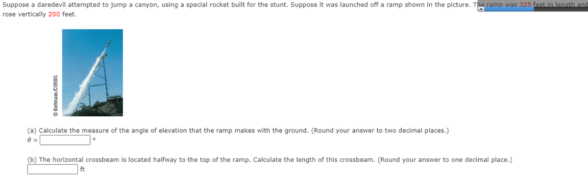 Suppose a daredevil attempted to jump a canyon, using a special rocket built for the stunt. Suppose it was launched off a ramp shown in the picture. The ramp was 325 feet in lenath and
rose vertically 200 feet.
(a) Calculate the measure of the angle of elevation that the ramp makes with the ground. (Round your answer to two decimal places.)
(b) The horizontal crossbeam is located halfway to the top of the ramp. Calculate the length of this crossbeam. (Round your answer to one decimal place.)
O Bettmann /CORBIS
