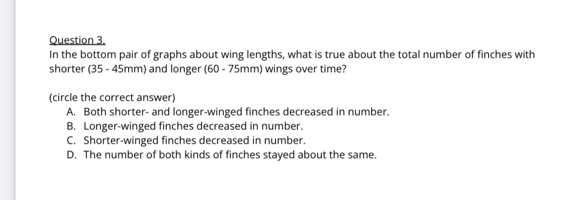 Question 3.
In the bottom pair of graphs about wing lengths, what is true about the total number of finches with
shorter (35-45mm) and longer (60-75mm) wings over time?
(circle the correct answer)
A. Both shorter- and longer-winged finches decreased in number.
B. Longer-winged finches decreased in number.
C. Shorter-winged finches decreased in number.
D. The number of both kinds of finches stayed about the same.