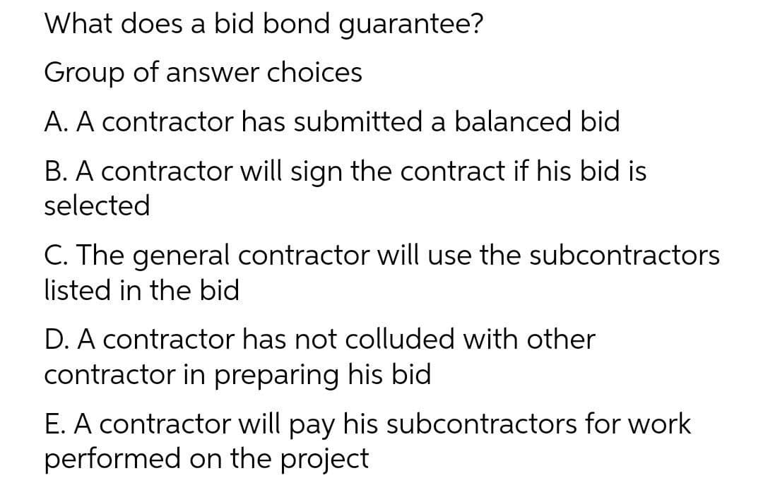 What does a bid bond guarantee?
Group of answer choices
A. A contractor has submitted a balanced bid
B. A contractor will sign the contract if his bid is
selected
C. The general contractor will use the subcontractors
listed in the bid
D. A contractor has not colluded with other
contractor in preparing his bid
E. A contractor will pay his subcontractors for work
performed on the project
