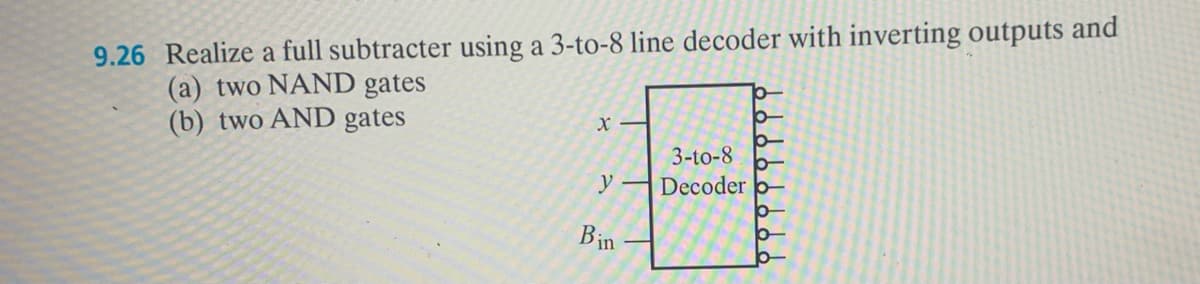9.26 Realize a full subtracter using a 3-to-8 line decoder with inverting outputs and
(a) two NAND gates
(b) two AND gates
X
y
Bin
3-to-8
Decoder
Ꮦ Ꮯ Ꮯ Ꮯ Ꮯ Ꮯ Ꮯ Ꮯ