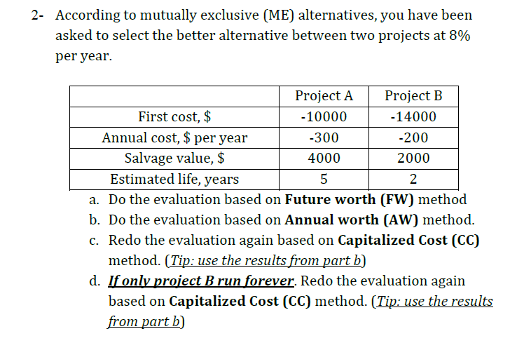 2- According to mutually exclusive (ME) alternatives, you have been
asked to select the better alternative between two projects at 8%
per year.
Project A
Project B
First cost, $
-10000
-14000
Annual cost, $ per year
-300
-200
Salvage value, $
Estimated life, years
4000
2000
2
a. Do the evaluation based on Future worth (FW) method
b. Do the evaluation based on Annual worth (AW) method.
c. Redo the evaluation again based on Capitalized Cost (CC)
method. (Tip: use the results from part b)
d. If only project B run forever. Redo the evaluation again
based on Capitalized Cost (CC) method. (Tip: use the results
from part b)
