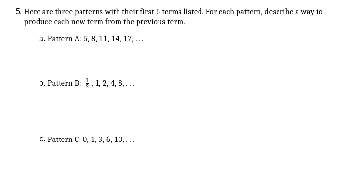 5. Here are three patterns with their first 5 terms listed. For each pattern, describe a way to
produce each new term from the previous term.
a. Pattern A: 5, 8, 11, 14, 17,...
b. Pattern B: ,1, 2, 4, 8, ...
C. Pattern C: 0, 1, 3, 6, 10, ...
