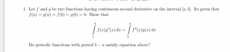 1. Let f and g be two functions having continuous second derivative on the interval [a, b). Its given that
f(a) = g(a) = f(b) = g(b) = 0. Show that
| S(2)g"(x) dx = | f" (x)g(x) dz
Do periodic functions with period b – a satisfy equation above?
