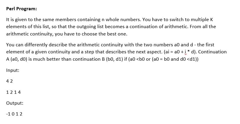 Perl Program:
It is given to the same members containing n whole numbers. You have to switch to multiple K
elements of this list, so that the outgoing list becomes a continuation of arithmetic. From all the
arithmetic continuity, you have to choose the best one.
You can differently describe the arithmetic continuity with the two numbers a0 and d - the first
element of a given continuity and a step that describes the next aspect. (ai = a0 + į* d). Continuation
A (a0, do) is much better than continuation B (b0, d1) if (a0 <b0 or (a0 = b0 and do <d1))
Input:
42
1214
Output:
-1012
