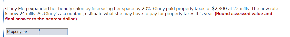 Ginny Fieg expanded her beauty salon by increasing her space by 20%. Ginny paid property taxes of $2,800 at 22 mills. The new rate
is now 24 mills. As Ginny's accountant, estimate what she may have to pay for property taxes this year. (Round assessed value and
final answer to the nearest dollar.)
Property tax
