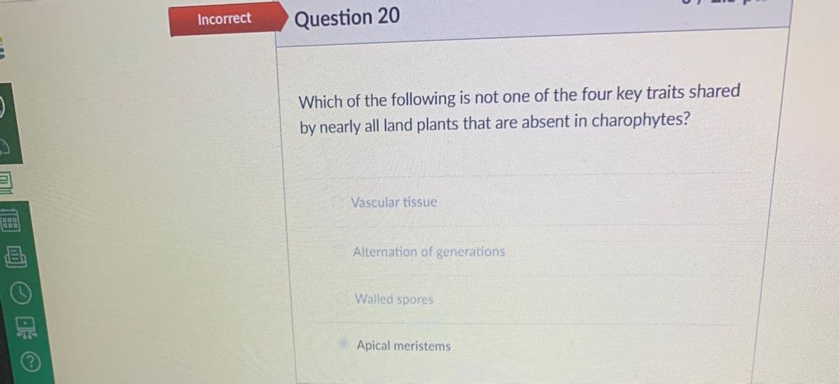 Incorrect
Question 20
Which of the following is not one of the four key traits shared
by nearly all land plants that are absent in charophytes?
Vascular tissue
Alternation of generations
Walled spores
Apical meristems
回O C
