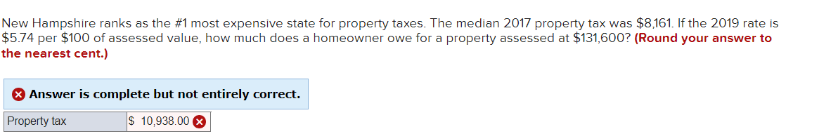 New Hampshire ranks as the #1 most expensive state for property taxes. The median 2017 property tax was $8,161. If the 2019 rate is
$5.74 per $100 of assessed value, how much does a homeowner owe for a property assessed at $131,600? (Round your answer to
the nearest cent.)
X Answer is complete but not entirely correct.
Property tax
$ 10,938.00 X
