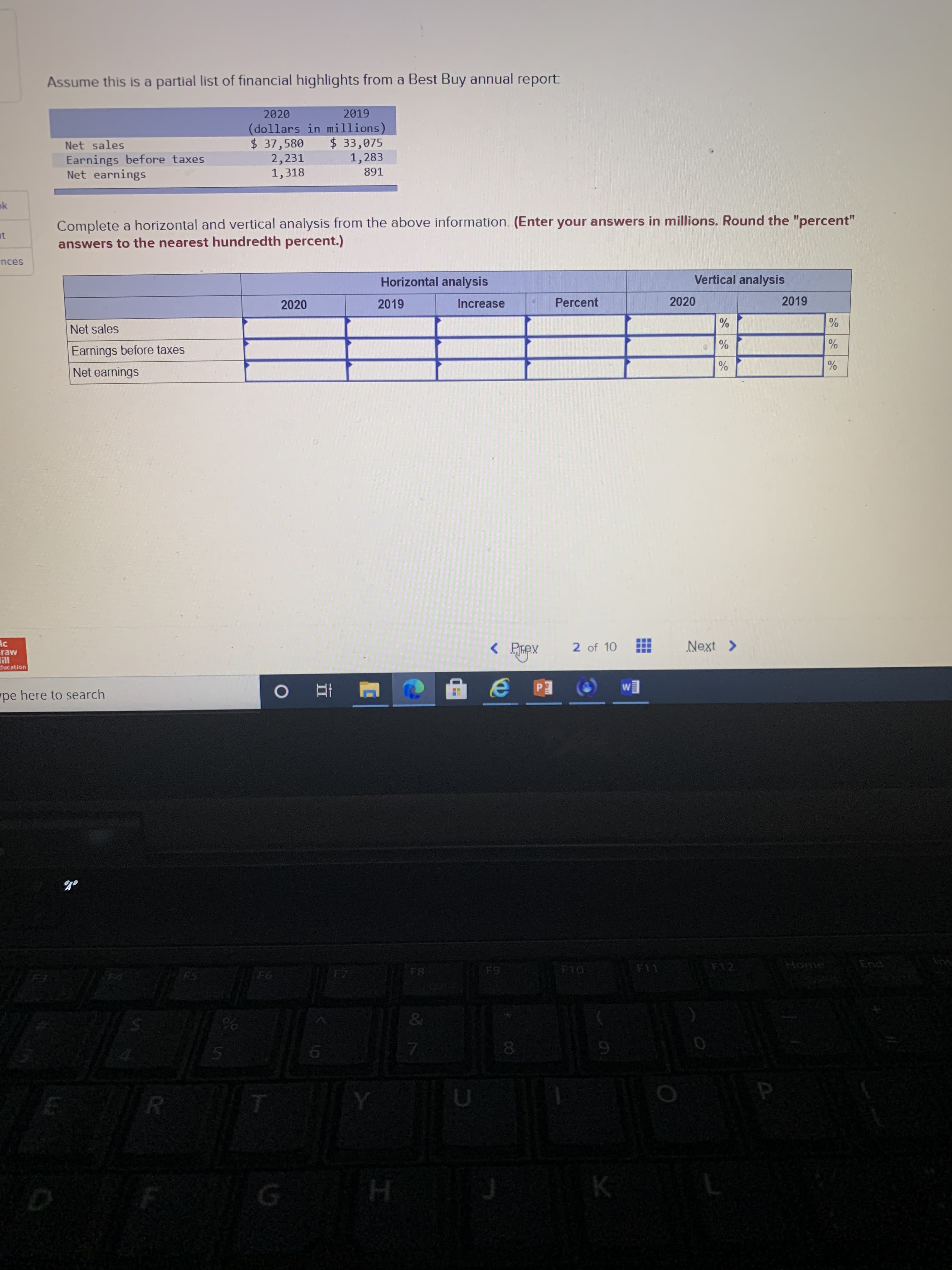 2020
2019
(dollars in millions)
$ 37,580
2,231
1,318
$33,075
1,283
Net sales
Earnings before taxes
Net earnings
891
Complete a horizontal and vertical analysis from the above information. (Enter your answers in millions. Round the "percent"
answers to the nearest hundredth percent.)
Horizontal analysis
Vertical analysis
2020
2019
Increase
Percent
2020
2019
%
Net sales
Earnings before taxes
Net earnings
