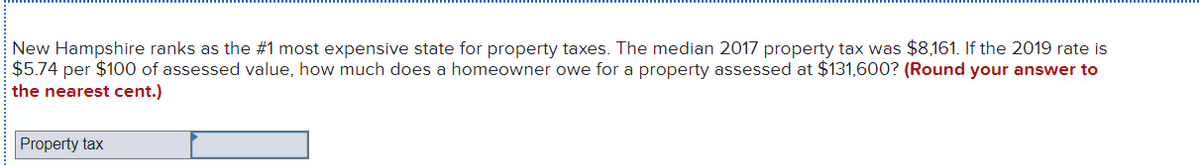 New Hampshire ranks as the #1 most expensive state for property taxes. The median 2017 property tax was $8,161. If the 2019 rate is
$5.74 per $100 of assessed value, how much does a homeowner owe for a property assessed at $131,600? (Round your answer to
the nearest cent.)
Property tax
