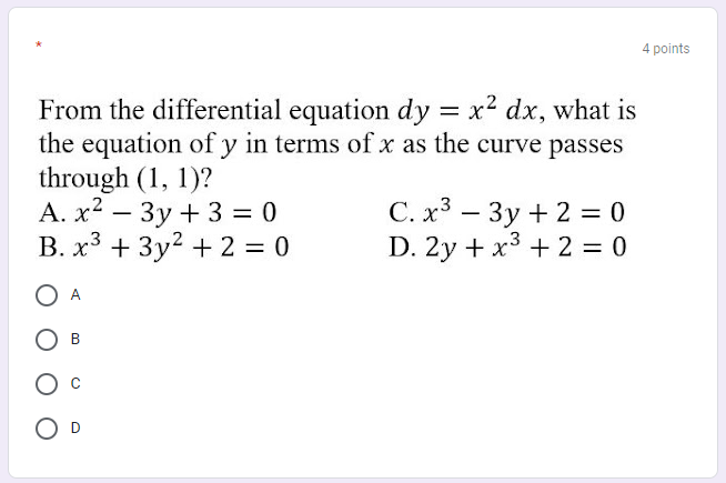 4 points
From the differential equation dy = x2 dx, what is
the equation of y in terms of x as the curve passes
through (1, 1)?
A. x2 – 3y + 3 = 0
B. x3 + 3y2 + 2 = 0
С.х3 — Зу + 23D 0
D. 2y + x3 + 2 = 0
-
O A
