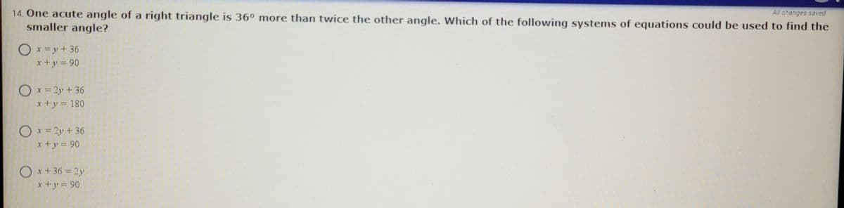 14. One acute angle of a right triangle is 36º more than twice the other angle. Which of the following systems of equations could be used to find the
smaller angle?
All changes saved
O x =y+ 36
x+y = 90
O x = 2y + 36
x+y = 180
Ox=2y + 36
x+y = 90
O x +36 = 2y
x +y = 90

