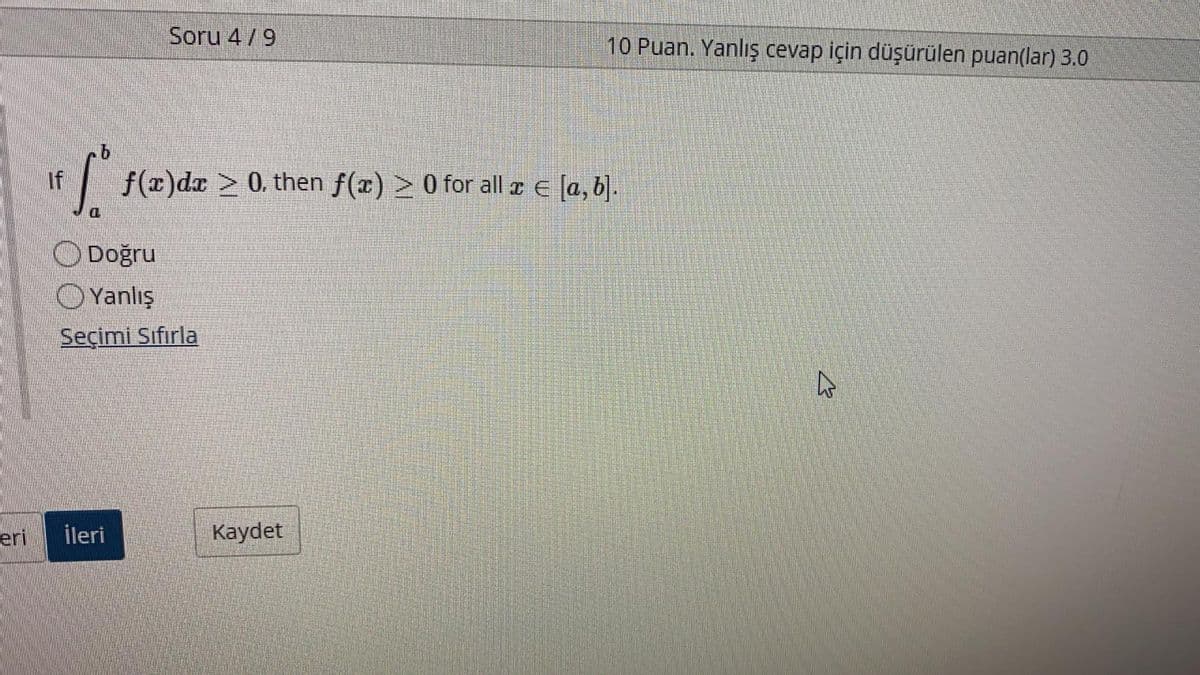 Soru 4/9
10 Puan. Yanlış cevap için düşürülen puan(lar) 3.0
If
| f(x)dx > 0. then f(x) > 0 for all r E [a, b].
ODoğru
O Yanlış
Seçimi Sıfırla
eri
ileri
Kaydet
