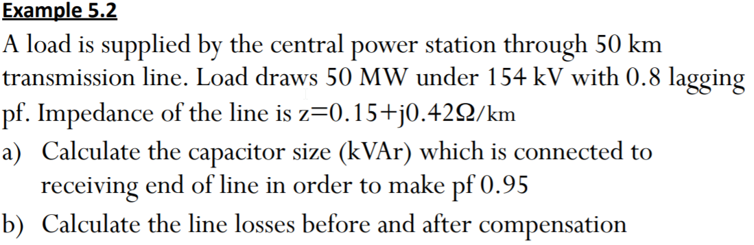 Example 5.2
A load is supplied by the central power station through 50 km
transmission line. Load draws 50 MW under 154 kV with 0.8 lagging
pf. Impedance of the line is z=0.15+j0.42Q/km
a) Calculate the capacitor size (kVAr) which is connected to
receiving end of line in order to make pf 0.95
b) Calculate the line losses before and after compensation
