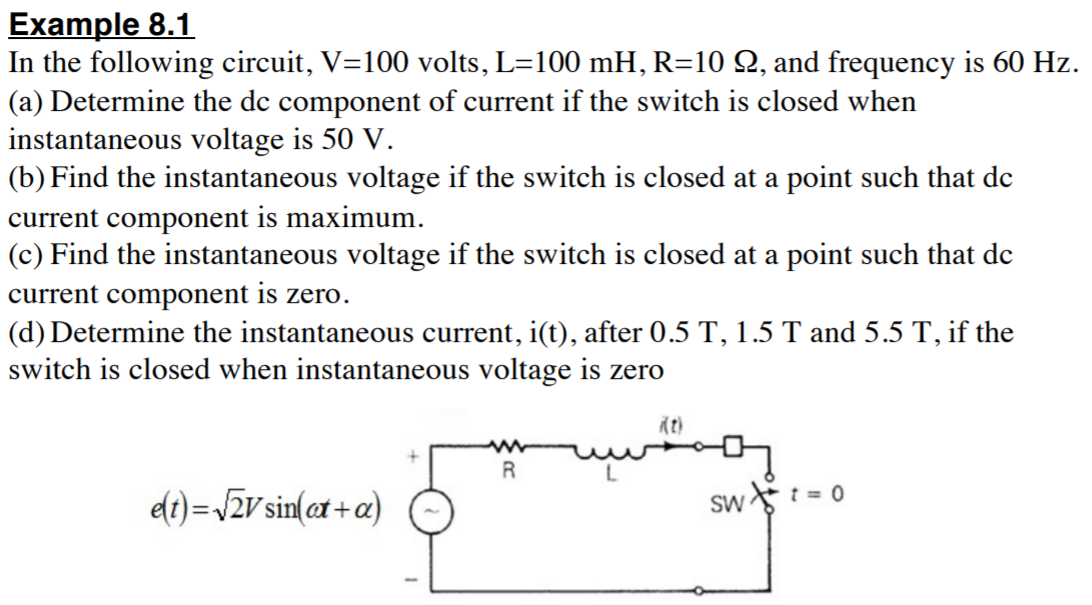 Example 8.1
In the following circuit, V=100 volts, L=100 mH, R=10 Q, and frequency is 60 Hz.
(a) Determine the dc component of current if the switch is closed when
instantaneous voltage is 50 V.
(b) Find the instantaneous voltage if the switch is closed at a point such that de
current component is maximum.
(c) Find the instantaneous voltage if the switch is closed at a point such that de
current component is zero.
(d) Determine the instantaneous current, i(t), after 0.5 T, 1.5 T and 5.5 T, if the
switch is closed when instantaneous voltage is zero
R
dt)=J2v sin(ax + a)
Sw : = 0
%3D
