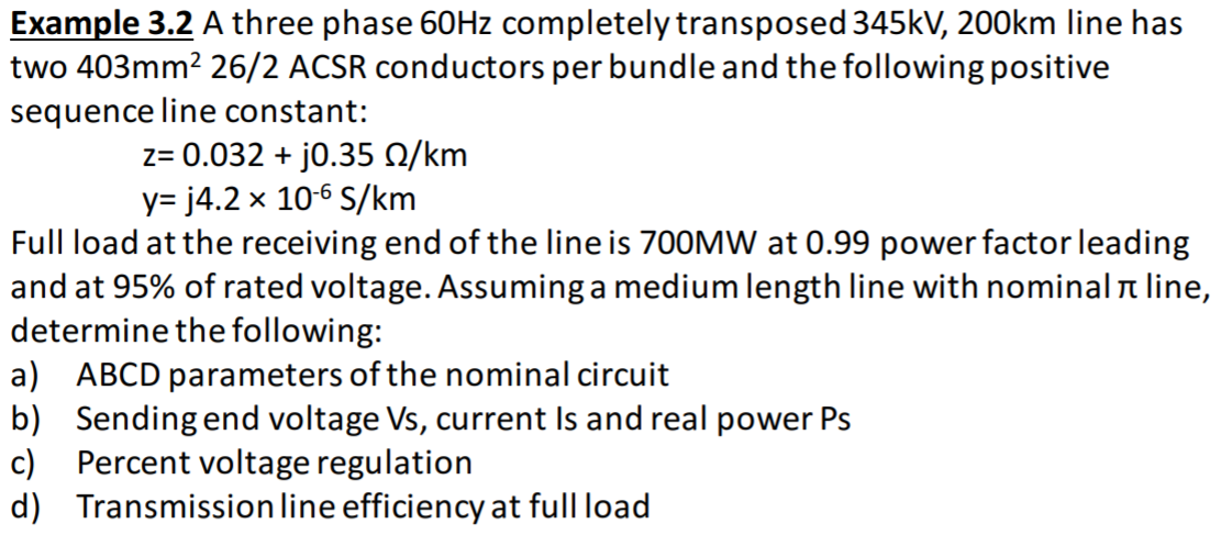 Example 3.2 A three phase 60HZ completely transposed 345kV, 200km line has
two 403mm? 26/2 ACSR conductors per bundle and the following positive
sequence line constant:
z= 0.032 + j0.35 N/km
y= j4.2 x 10-6 S/km
Full load at the receiving end of the line is 700MW at 0.99 power factor leading
and at 95% of rated voltage. Assuming a medium length line with nominal line,
determine the following:
a) ABCD parameters of the nominal circuit
b) Sending end voltage Vs, current Is and real power Ps
c) Percent voltage regulation
d) Transmission line efficiency at full load
