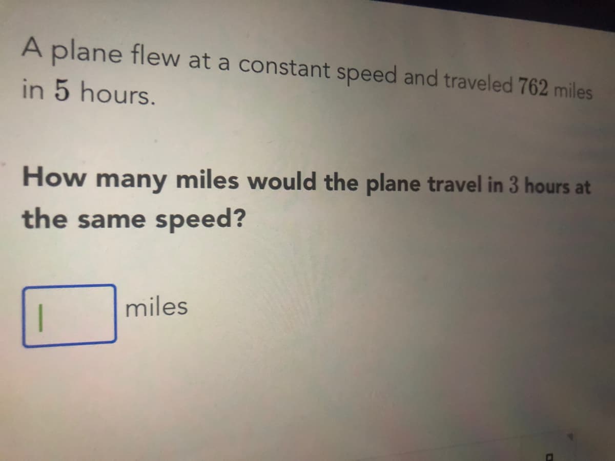 A plane flew at a constant speed and traveled 762 miles
in 5 hours.
How
many miles would the plane travel in 3 hours at
the same speed?
miles
