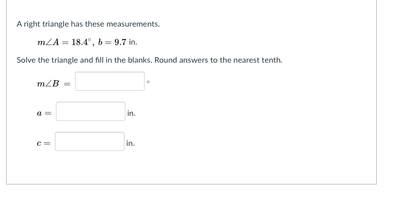 A right triangle has these measurements.
mLA = 18.4°, b = 9.7 in.
Solve the triangle and fill in the blanks. Round answers to the nearest tenth.
mLB =
a =
in.
c =
in.
