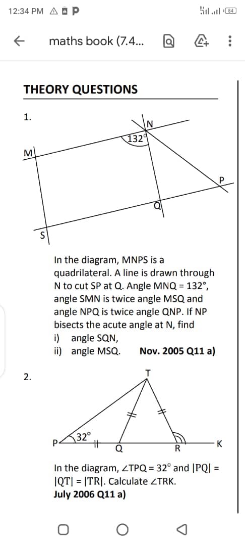 12:34 PM A ÁP
maths book (7.4...
THEORY QUESTIONS
1.
132
M
P
In the diagram, MNPS is a
quadrilateral. A line is drawn through
N to cut SP at Q. Angle MNQ = 132°,
angle SMN is twice angle MSQ and
angle NPQ is twice angle QNP. If NP
bisects the acute angle at N, find
i) angle SQN,
ii) angle MSQ.
Nov. 2005 Q11 a)
2.
32°
%23
P.
K
In the diagram, ZTPQ = 32° and |PQ| =
IQT| = |TR|. Calculate ZTRK.
July 2006 Q11 a)
