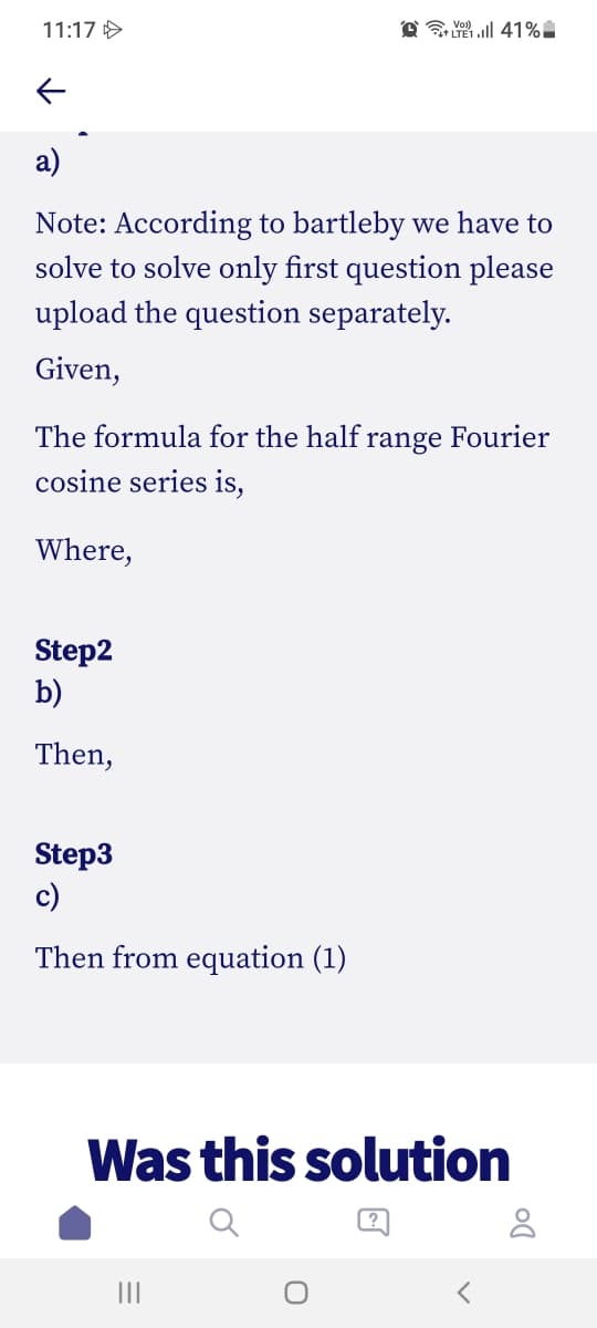 11:17 >
O 41%
а)
Note: According to bartleby we have to
solve to solve only first question please
upload the question separately.
Given,
The formula for the half range Fourier
cosine series is,
Where,
Step2
b)
Then,
Step3
c)
Then from equation (1)
Was this solution
II
